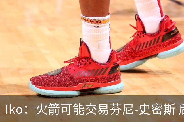 Iko：火箭可能交易芬尼-史密斯 后者在联盟中引起了相当多的兴趣